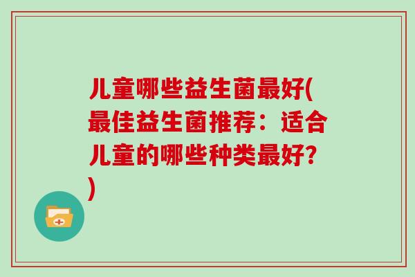 儿童哪些益生菌好(佳益生菌推荐:适合儿童的哪些种类好?) 儿童哪些益生菌好(佳益生菌推荐:适合儿童的哪些种类好?)