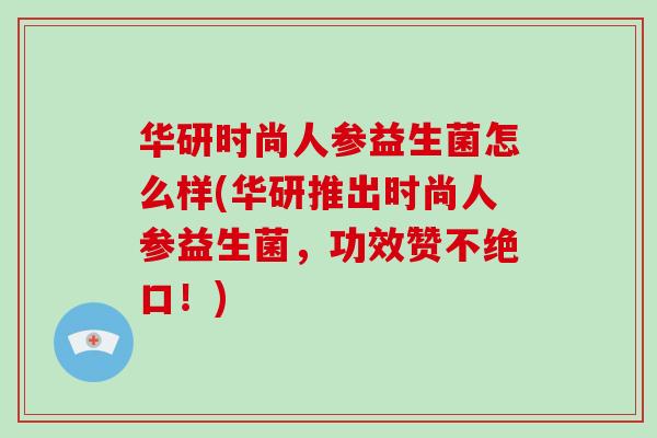 华研时尚人参益生菌怎么样(华研推出时尚人参益生菌，功效赞不绝口！)
