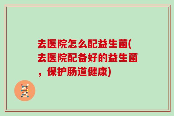 去医院怎么配益生菌(去医院配备好的益生菌，保护肠道健康)