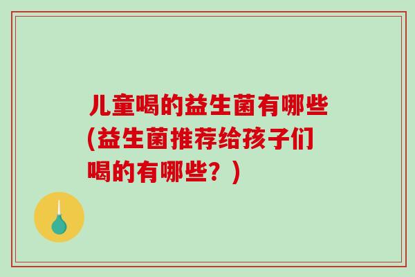 儿童喝的益生菌有哪些(益生菌推荐给孩子们喝的有哪些？)
