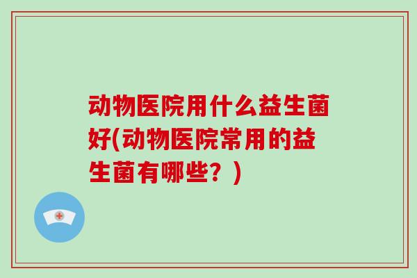 动物医院用什么益生菌好(动物医院常用的益生菌有哪些？)