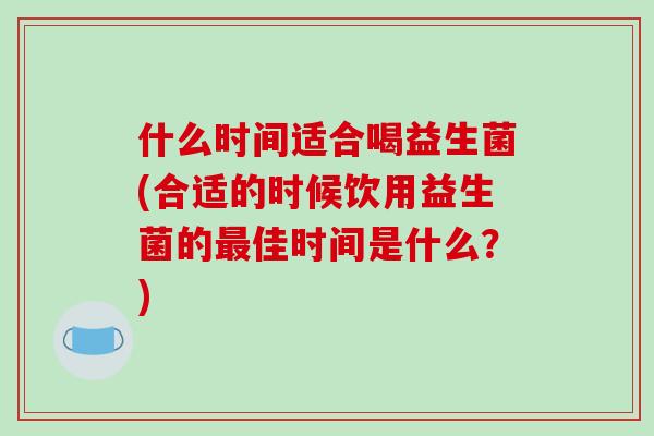 什么时间适合喝益生菌(合适的时候饮用益生菌的最佳时间是什么？)
