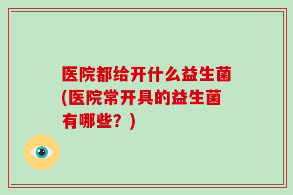 医院都给开什么益生菌(医院常开具的益生菌有哪些？)