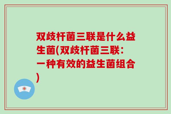 双歧杆菌三联是什么益生菌(双歧杆菌三联：一种有效的益生菌组合)