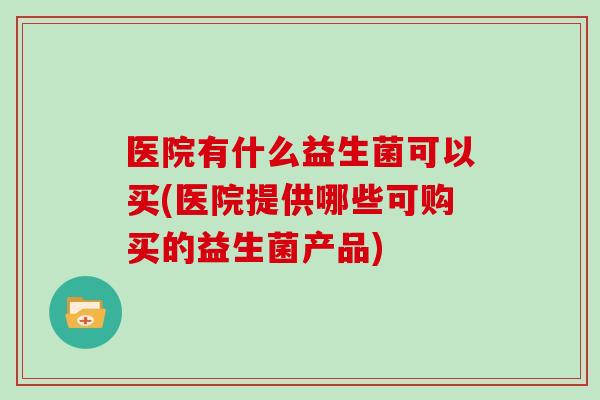医院有什么益生菌可以买(医院提供哪些可购买的益生菌产品)
