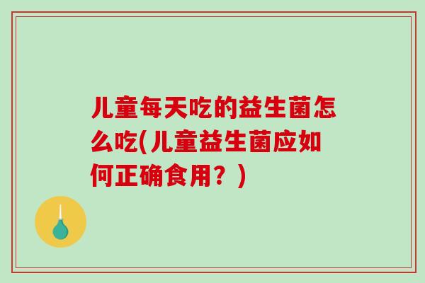 儿童每天吃的益生菌怎么吃(儿童益生菌应如何正确食用？)