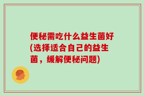 便秘需吃什么益生菌好(选择适合自己的益生菌，缓解便秘问题)