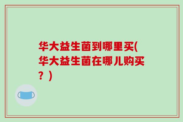 华大益生菌到哪里买(华大益生菌在哪儿购买？)