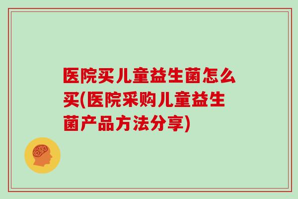 医院买儿童益生菌怎么买(医院采购儿童益生菌产品方法分享) 医院买儿童益生菌怎么买(医院采购儿童益生菌产品方法分享)