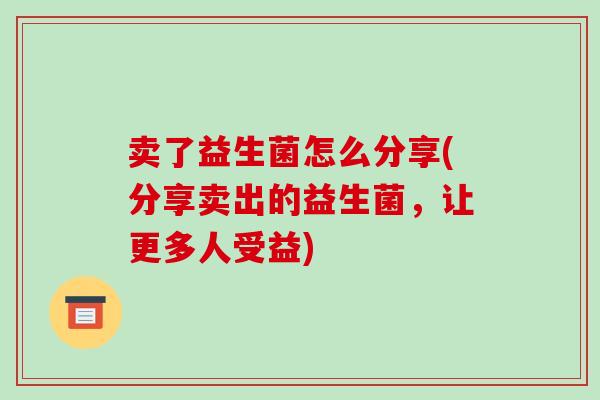 卖了益生菌怎么分享(分享卖出的益生菌，让更多人受益)