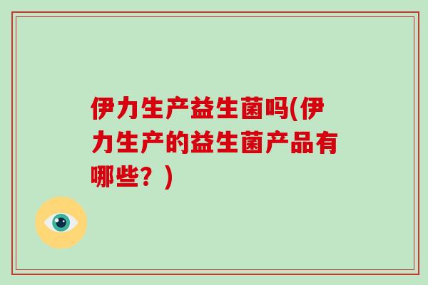 伊力生产益生菌吗(伊力生产的益生菌产品有哪些?) 伊力生产益生菌吗(伊力生产的益生菌产品有哪些?)