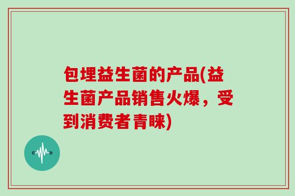 包埋益生菌的产品(益生菌产品销售火爆，受到消费者青睐)