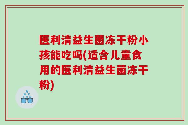 医利清益生菌冻干粉小孩能吃吗(适合儿童食用的医利清益生菌冻干粉)