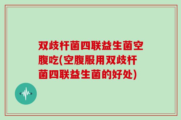 双歧杆菌四联益生菌空腹吃(空腹服用双歧杆菌四联益生菌的好处)