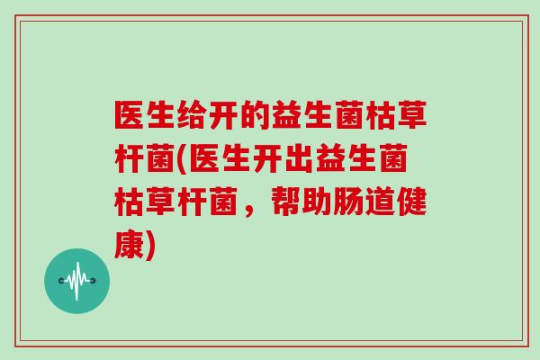 医生给开的益生菌枯草杆菌(医生开出益生菌枯草杆菌，帮助肠道健康)