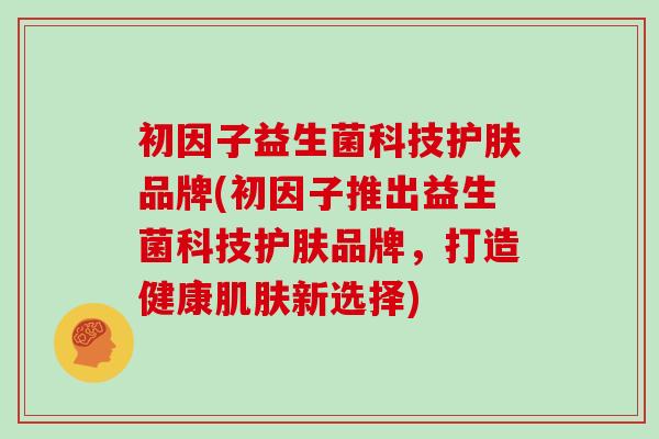 初因子益生菌科技护肤品牌(初因子推出益生菌科技护肤品牌，打造健康新选择)