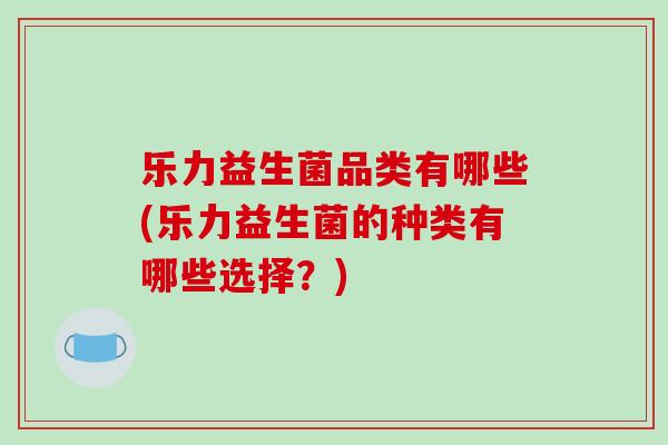 乐力益生菌品类有哪些(乐力益生菌的种类有哪些选择？)