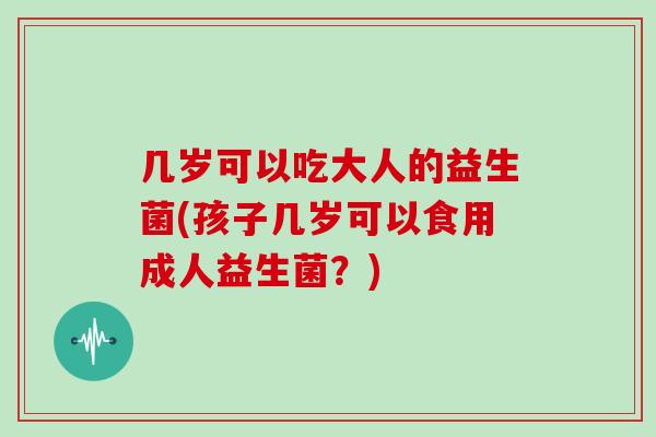 几岁可以吃大人的益生菌(孩子几岁可以食用成人益生菌？)