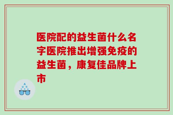 医院配的益生菌什么名字医院推出增强免疫的益生菌，康复佳品牌上市
