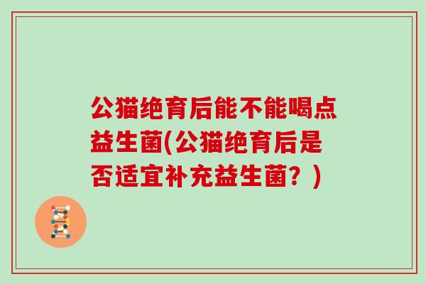 公猫绝育后能不能喝点益生菌(公猫绝育后是否适宜补充益生菌?) 公猫绝育后能不能喝点益生菌(公猫绝育后是否适宜补充益生菌?)