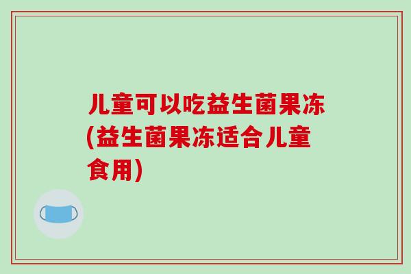 儿童可以吃益生菌果冻(益生菌果冻适合儿童食用)