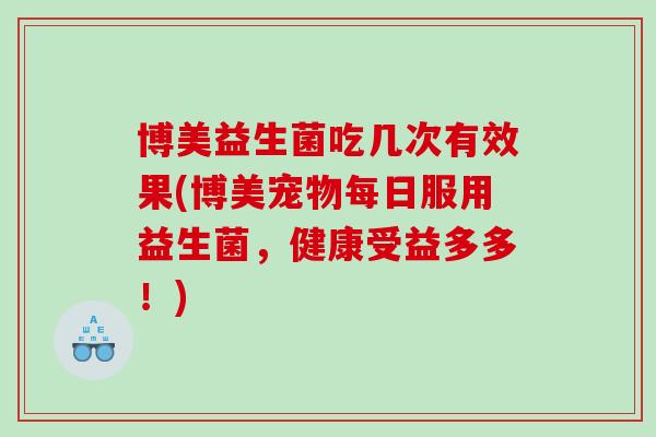 博美益生菌吃几次有效果(博美宠物每日服用益生菌,健康受益多多!) 博美益生菌吃几次有效果(博美宠物每日服用益生菌,健康受益多多!)