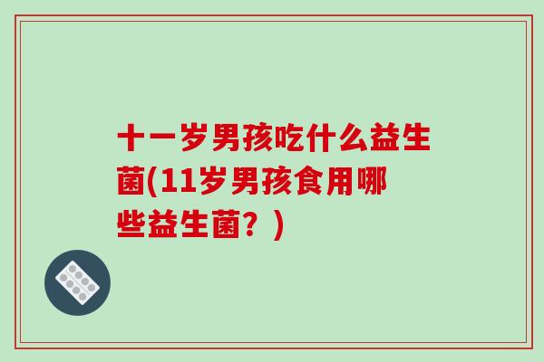 十一岁男孩吃什么益生菌(11岁男孩食用哪些益生菌？)