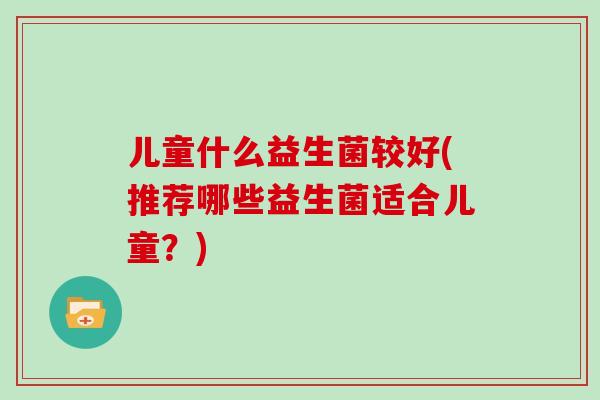 儿童什么益生菌较好(推荐哪些益生菌适合儿童?) 儿童什么益生菌较好(推荐哪些益生菌适合儿童?)