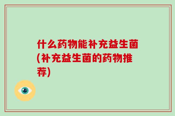 什么药物能补充益生菌(补充益生菌的药物推荐)