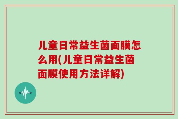 儿童日常益生菌面膜怎么用(儿童日常益生菌面膜使用方法详解)