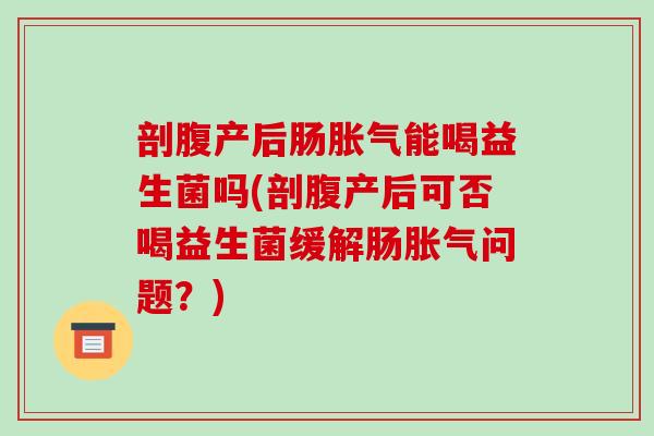 剖腹产后肠胀气能喝益生菌吗(剖腹产后可否喝益生菌缓解肠胀气问题？)