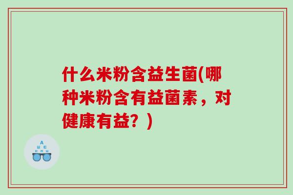 什么米粉含益生菌(哪种米粉含有益菌素，对健康有益？)