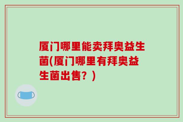厦门哪里能卖拜奥益生菌(厦门哪里有拜奥益生菌出售?) 厦门哪里能卖拜奥益生菌(厦门哪里有拜奥益生菌出售?)