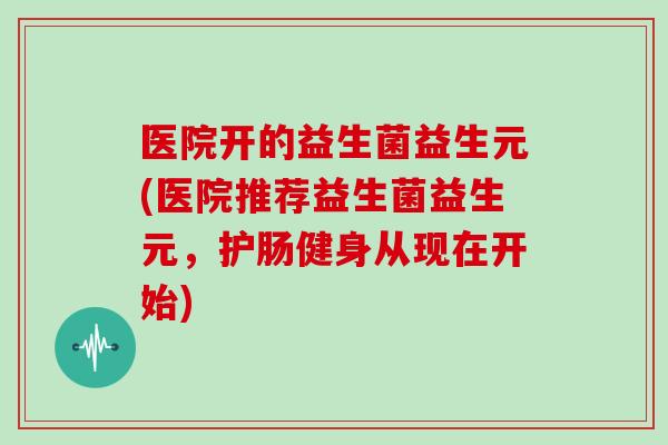 医院开的益生菌益生元(医院推荐益生菌益生元，护肠健身从现在开始)