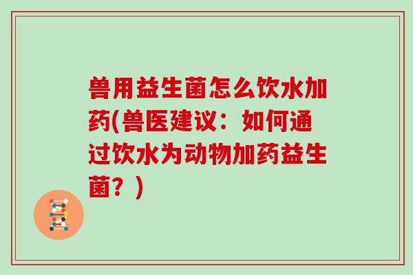 兽用益生菌怎么饮水加药(兽医建议：如何通过饮水为动物加药益生菌？)