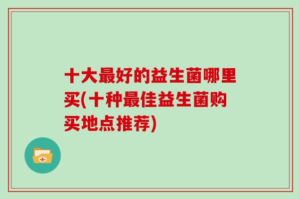十大好的益生菌哪里买(十种佳益生菌购买地点推荐) 十大好的益生菌哪里买(十种佳益生菌购买地点推荐)