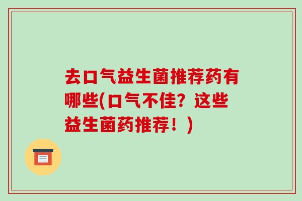 去口气益生菌推荐药有哪些(口气不佳？这些益生菌药推荐！)