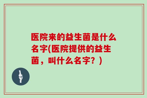 医院来的益生菌是什么名字(医院提供的益生菌，叫什么名字？)