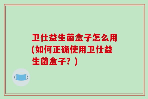 卫仕益生菌盒子怎么用(如何正确使用卫仕益生菌盒子？)