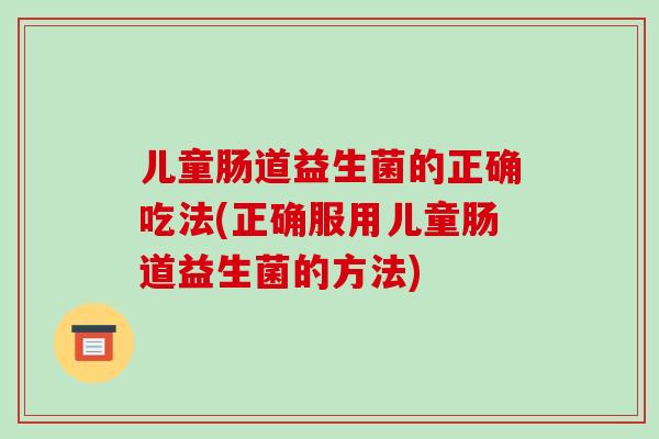 儿童肠道益生菌的正确吃法(正确服用儿童肠道益生菌的方法)