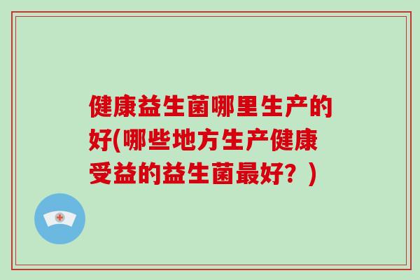 健康益生菌哪里生产的好(哪些地方生产健康受益的益生菌最好？)