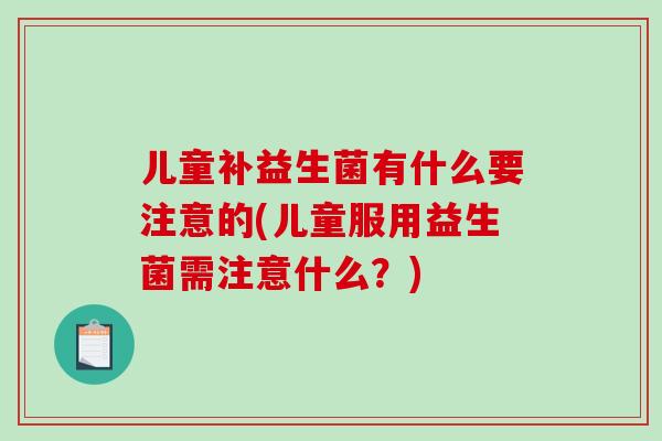 儿童补益生菌有什么要注意的(儿童服用益生菌需注意什么？)