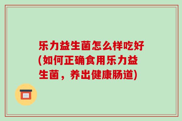 乐力益生菌怎么样吃好(如何正确食用乐力益生菌，养出健康肠道)