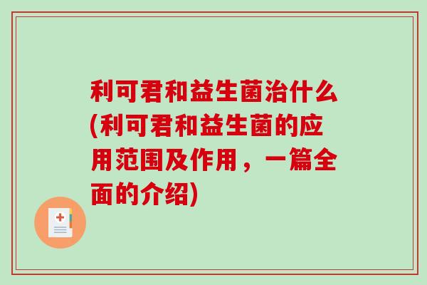 利可君和益生菌治什么(利可君和益生菌的应用范围及作用，一篇全面的介绍)