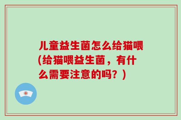 儿童益生菌怎么给猫喂(给猫喂益生菌，有什么需要注意的吗？)