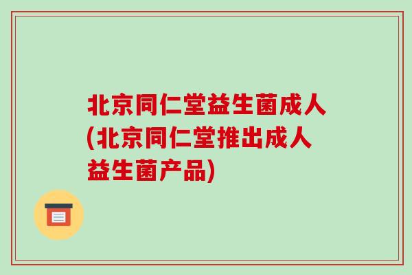 北京同仁堂益生菌成人(北京同仁堂推出成人益生菌产品)