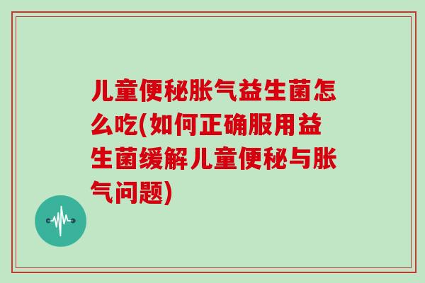 儿童便秘胀气益生菌怎么吃(如何正确服用益生菌缓解儿童便秘与胀气问题)