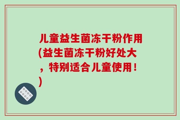 儿童益生菌冻干粉作用(益生菌冻干粉好处大，特别适合儿童使用！)
