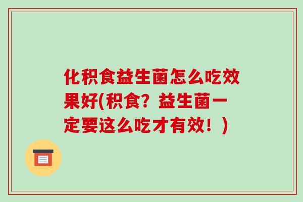 化积食益生菌怎么吃效果好(积食？益生菌一定要这么吃才有效！)