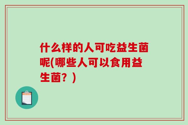 什么样的人可吃益生菌呢(哪些人可以食用益生菌？)